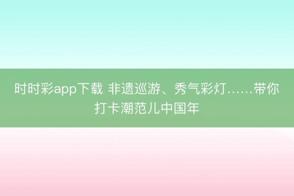 時時彩app下載 非遺巡游、秀氣彩燈……帶你打卡潮范兒中國年