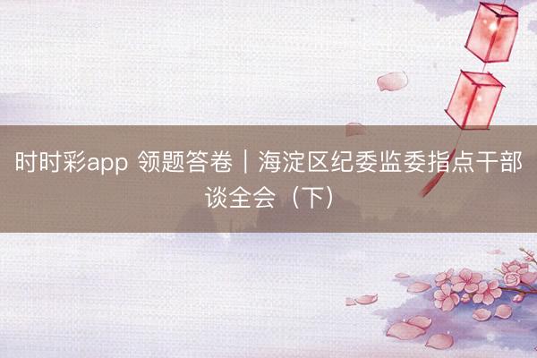時時彩app 領題答卷|海淀區紀委監委指點干部談全會(下)