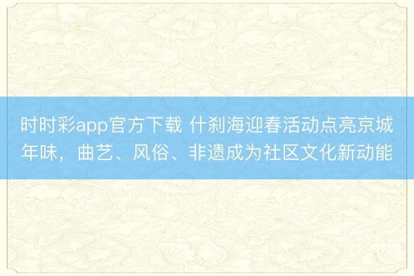 時時彩app官方下載 什剎海迎春活動點亮京城年味，曲藝、風俗、非遺成為社區(qū)文化新動能