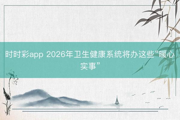 時(shí)時(shí)彩app 2026年衛(wèi)生健康系統(tǒng)將辦這些“暖心實(shí)事”