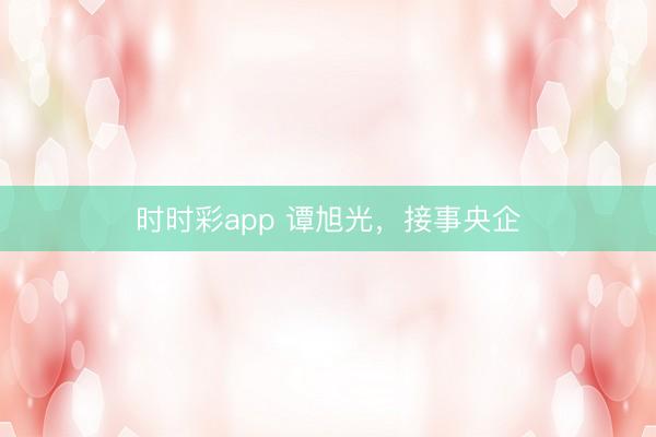 時時彩app 譚旭光，接事央企