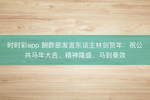 時時彩app 酬酢部發(fā)言東談主林劍賀年：祝公共馬年大吉、精神隆盛、馬到奏效
