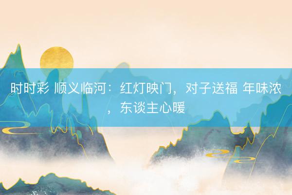 時時彩 順義臨河：紅燈映門，對子送福 年味濃，東談主心暖