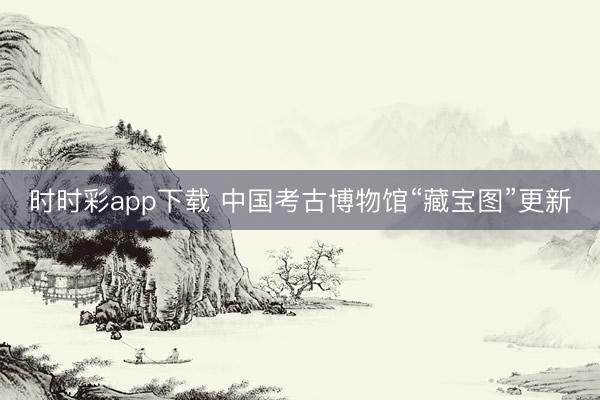 時時彩app下載 中國考古博物館“藏寶圖”更新