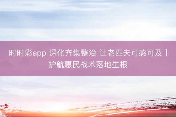 時時彩app 深化齊集整治 讓老匹夫可感可及丨護航惠民戰(zhàn)術落地生根