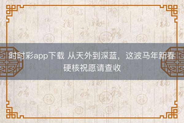 時時彩app下載 從天外到深藍，這波馬年新春硬核祝愿請查收