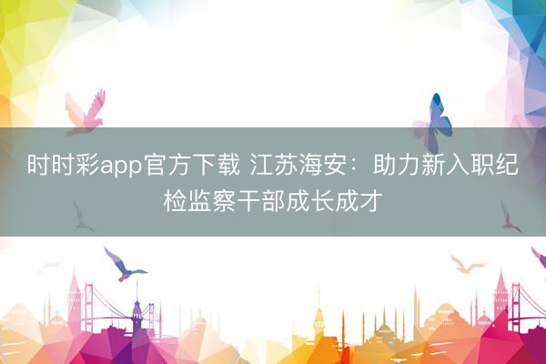 時時彩app官方下載 江蘇海安:助力新入職紀檢監(jiān)察干部成長成才