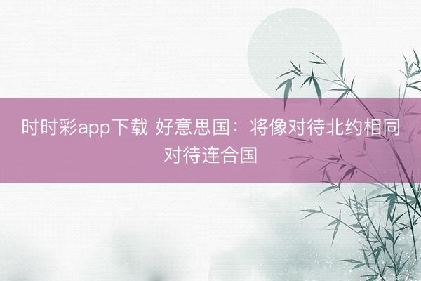 時(shí)時(shí)彩app下載 好意思國(guó)：將像對(duì)待北約相同對(duì)待連合國(guó)