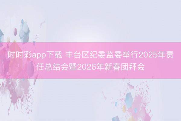 時(shí)時(shí)彩app下載 豐臺(tái)區(qū)紀(jì)委監(jiān)委舉行2025年責(zé)任總結(jié)會(huì)暨2026年新春團(tuán)拜會(huì)
