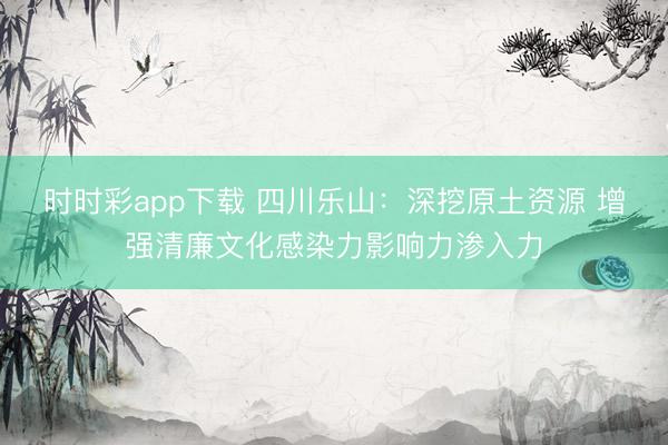 時時彩app下載 四川樂山:深挖原土資源 增強清廉文化感染力影響力滲入力