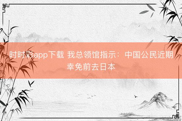 時時彩app下載 我總領館指示:中國公民近期幸免前去日本