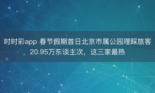 時(shí)時(shí)彩app 春節(jié)假期首日北京市屬公園理睬旅客20.95萬東談主次,這三家最熱