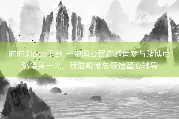 時時彩app下載 一中國公民在越南參與賭博后跳樓身一火，我駐峴港總領館留心輔導