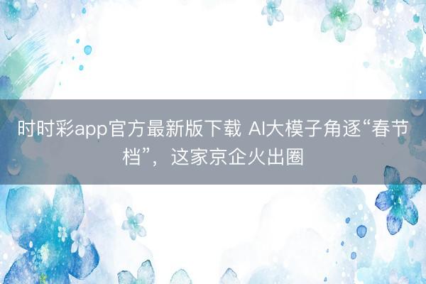 時時彩app官方最新版下載 AI大模子角逐“春節檔”,這家京企火出圈