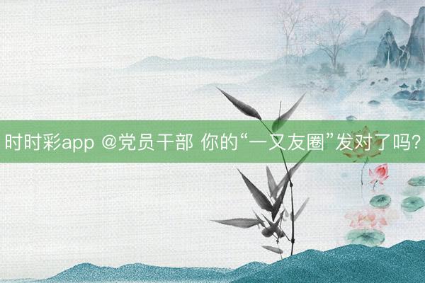 時時彩app @黨員干部 你的“一又友圈”發(fā)對了嗎？