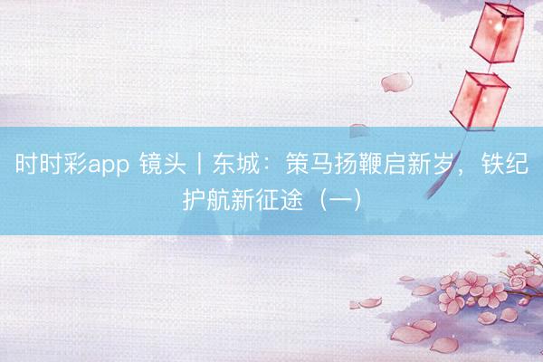 時時彩app 鏡頭丨東城:策馬揚鞭啟新歲,鐵紀護航新征途(一)