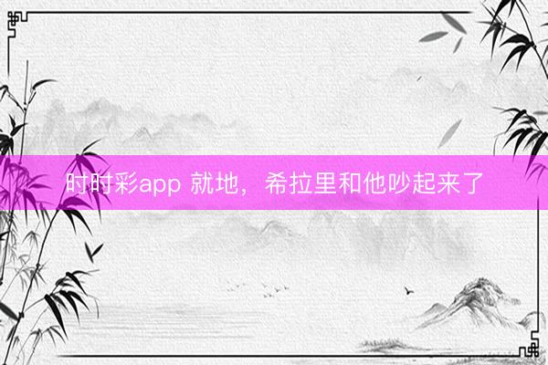 時時彩app 就地，希拉里和他吵起來了