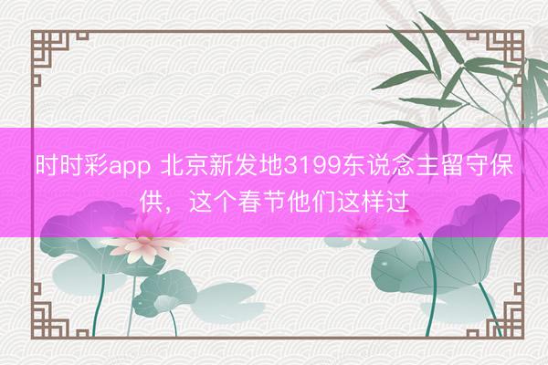 時時彩app 北京新發地3199東說念主留守保供，這個春節他們這樣過