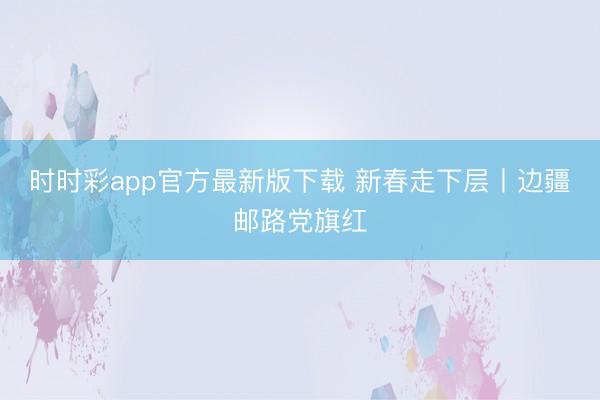 時時彩app官方最新版下載 新春走下層丨邊疆郵路黨旗紅