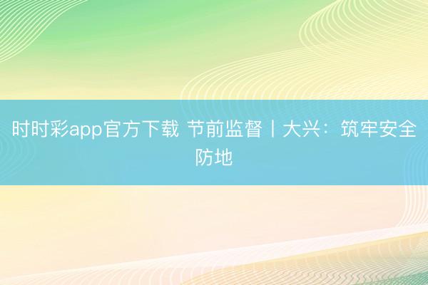 時時彩app官方下載 節前監督丨大興:筑牢安全防地