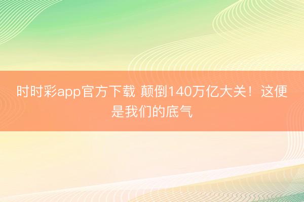 時(shí)時(shí)彩app官方下載 顛倒140萬(wàn)億大關(guān)！這便是我們的底氣