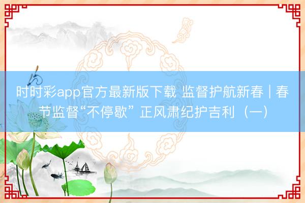時(shí)時(shí)彩app官方最新版下載 監(jiān)督護(hù)航新春 | 春節(jié)監(jiān)督“不停歇” 正風(fēng)肅紀(jì)護(hù)吉利（一）