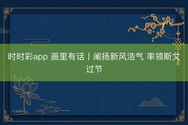 時時彩app 畫里有話丨闡揚新風浩氣 率領斯文過節