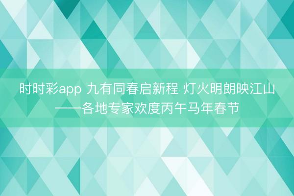 時時彩app 九有同春啟新程 燈火明朗映江山——各地專家歡度丙午馬年春節