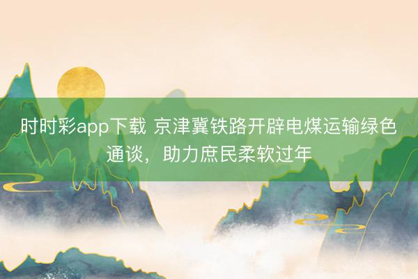 時(shí)時(shí)彩app下載 京津冀鐵路開辟電煤運(yùn)輸綠色通談，助力庶民柔軟過年