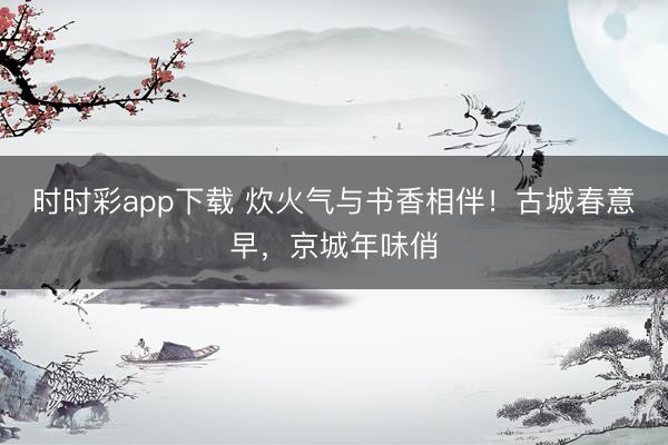 時時彩app下載 炊火氣與書香相伴！古城春意早，京城年味俏