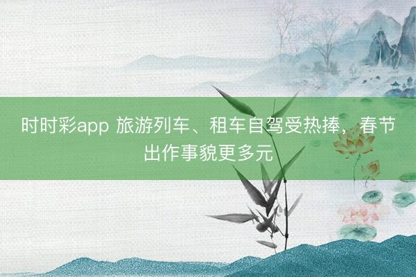 時時彩app 旅游列車、租車自駕受熱捧，春節出作事貌更多元