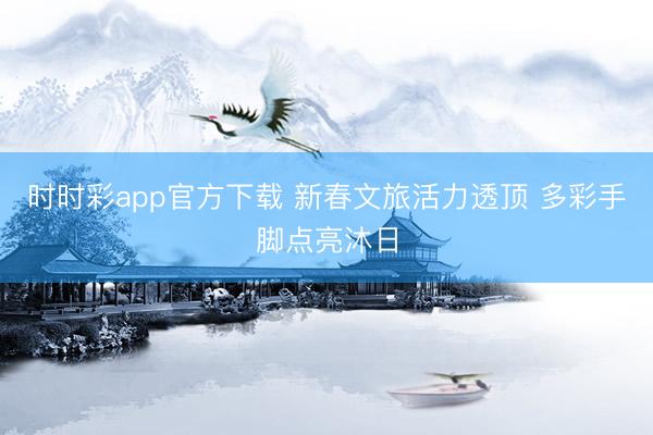 時時彩app官方下載 新春文旅活力透頂 多彩手腳點(diǎn)亮沐日