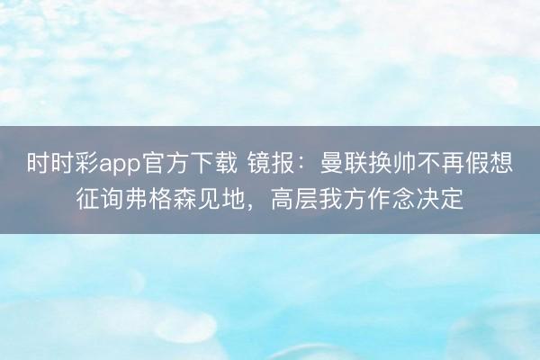 時(shí)時(shí)彩app官方下載 鏡報(bào)：曼聯(lián)換帥不再假想征詢弗格森見地，高層我方作念決定