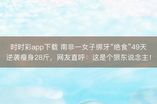 時時彩app下載 南非一女子綁牙“絕食”49天逆襲瘦身28斤，網友直呼：這是個狠東說念主！