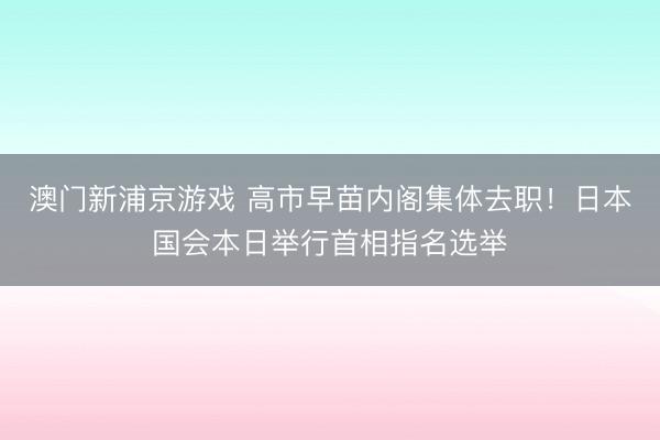 澳門新浦京游戲 高市早苗內(nèi)閣集體去職！日本國會本日舉行首相指名選舉