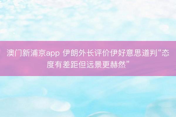 澳門新浦京app 伊朗外長評價伊好意思道判“態度有差距但遠景更赫然”