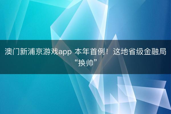 澳門新浦京游戲app 本年首例！這地省級金融局“換帥”