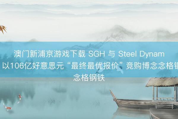 澳門新浦京游戲下載 SGH 與 Steel Dynamics 以106億好意思元 “最終最優(yōu)報(bào)價(jià)” 競(jìng)購博念念格鋼鐵