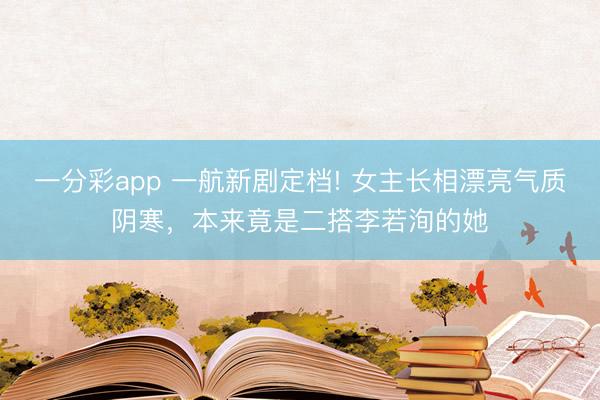 一分彩app 一航新劇定檔! 女主長(zhǎng)相漂亮氣質(zhì)陰寒，本來(lái)竟是二搭李若洵的她
