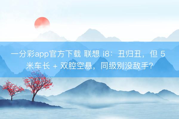 一分彩app官方下載 聯(lián)想 i8：丑歸丑，但 5 米車長(zhǎng) + 雙腔空懸，同級(jí)別沒(méi)敵手?