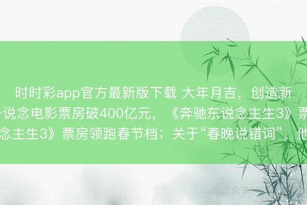 時時彩app官方最新版下載 大年月吉,創造新記載!沈騰贏麻了,一說念電影票房破400億元,《奔馳東說念主生3》票房領跑春節檔;關于“春晚說錯詞”,他這么恢復……
