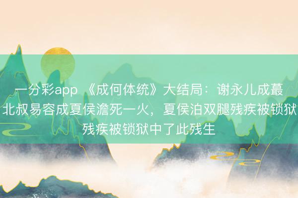 一分彩app 《成何體統》大結局：謝永兒成蕞莽撞難平，北叔易容成夏侯澹死一火，夏侯泊雙腿殘疾被鎖獄中了此殘生