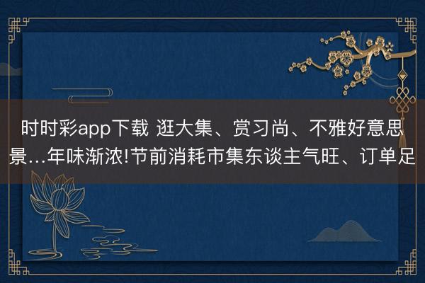 時(shí)時(shí)彩app下載 逛大集、賞習(xí)尚、不雅好意思景…年味漸濃!節(jié)前消耗市集東談主氣旺、訂單足