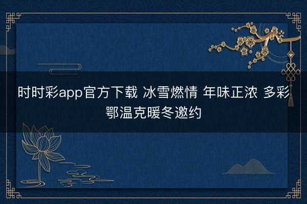 時(shí)時(shí)彩app官方下載 冰雪燃情 年味正濃 多彩鄂溫克暖冬邀約