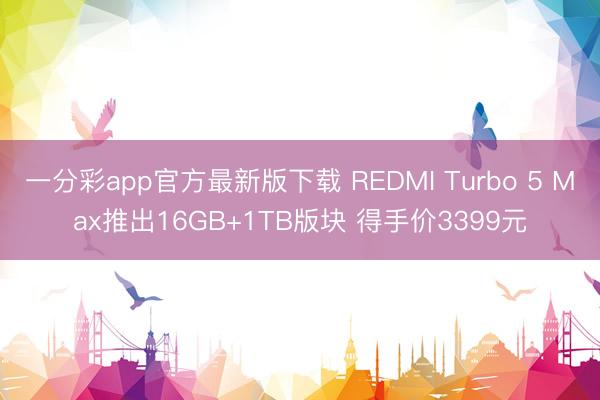 一分彩app官方最新版下載 REDMI Turbo 5 Max推出16GB+1TB版塊 得手價3399元