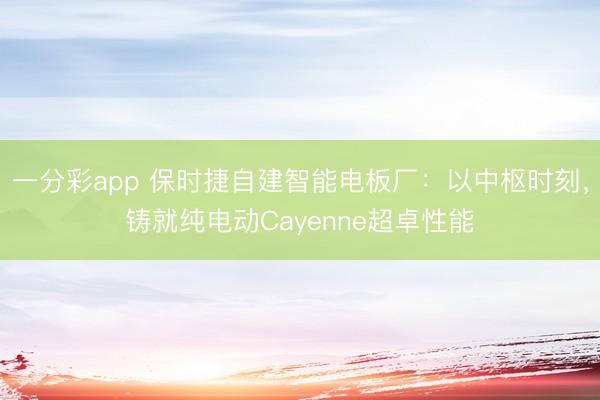 一分彩app 保時捷自建智能電板廠：以中樞時刻，鑄就純電動Cayenne超卓性能