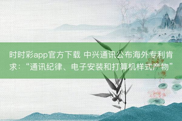 時時彩app官方下載 中興通訊公布海外專利肯求:“通訊紀(jì)律、電子安裝和打算機(jī)樣式產(chǎn)物”