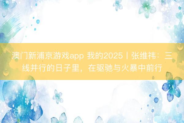 澳門新浦京游戲app 我的2025丨張維祎：三線并行的日子里，在驅馳與火暴中前行