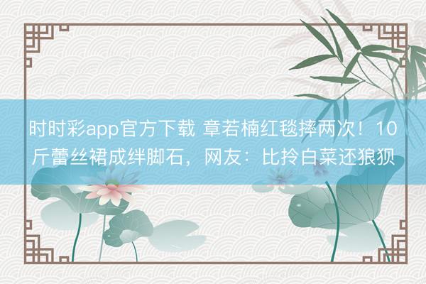 時時彩app官方下載 章若楠紅毯摔兩次!10斤蕾絲裙成絆腳石,網友:比拎白菜還狼狽