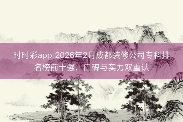 時(shí)時(shí)彩app 2026年2月成都裝修公司專科排名榜前十強(qiáng)，口碑與實(shí)力雙重認(rèn)